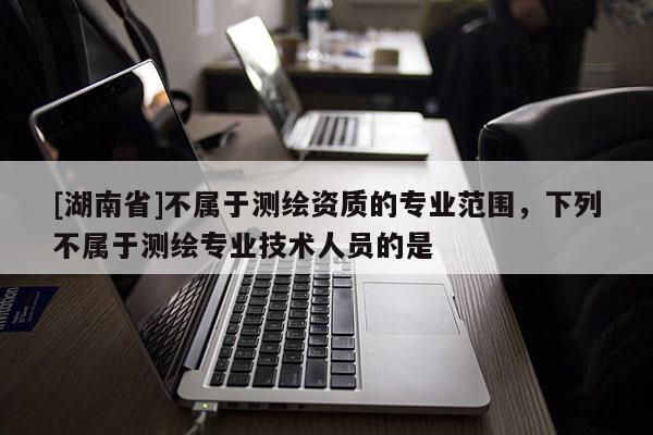 [湖南省]不屬于測(cè)繪資質(zhì)的專業(yè)范圍，下列不屬于測(cè)繪專業(yè)技術(shù)人員的是