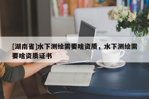 [湖南省]水下測繪需要啥資質(zhì)，水下測繪需要啥資質(zhì)證書