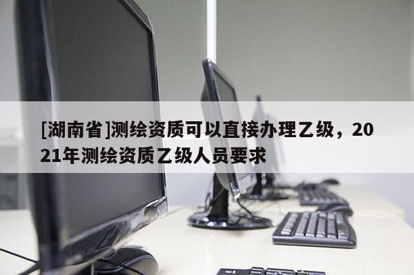 [湖南省]測繪資質(zhì)可以直接辦理乙級，2021年測繪資質(zhì)乙級人員要求