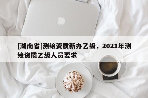 [湖南省]測繪資質(zhì)新辦乙級，2021年測繪資質(zhì)乙級人員要求
