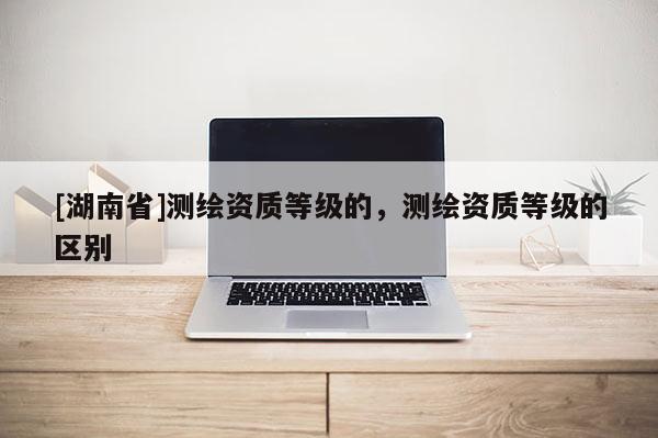 [湖南省]測(cè)繪資質(zhì)等級(jí)的，測(cè)繪資質(zhì)等級(jí)的區(qū)別