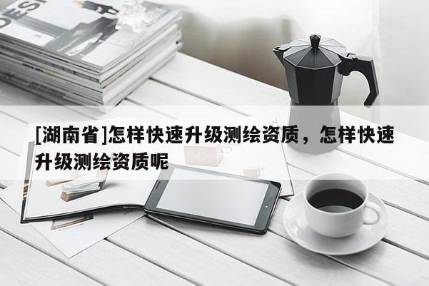 [湖南省]怎樣快速升級(jí)測繪資質(zhì)，怎樣快速升級(jí)測繪資質(zhì)呢