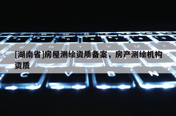 [湖南省]房屋測繪資質(zhì)備案，房產(chǎn)測繪機構(gòu)資質(zhì)