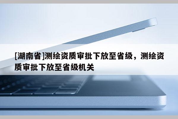 [湖南省]測(cè)繪資質(zhì)審批下放至省級(jí)，測(cè)繪資質(zhì)審批下放至省級(jí)機(jī)關(guān)