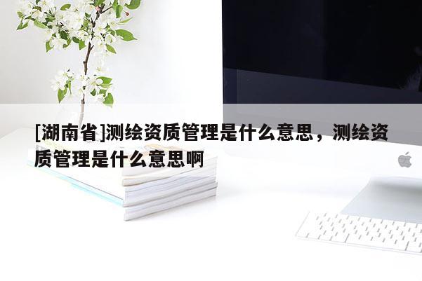 [湖南省]測繪資質(zhì)管理是什么意思，測繪資質(zhì)管理是什么意思啊