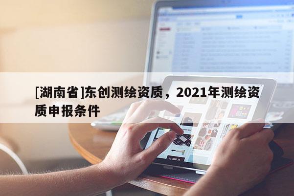 [湖南省]東創(chuàng)測繪資質(zhì)，2021年測繪資質(zhì)申報條件