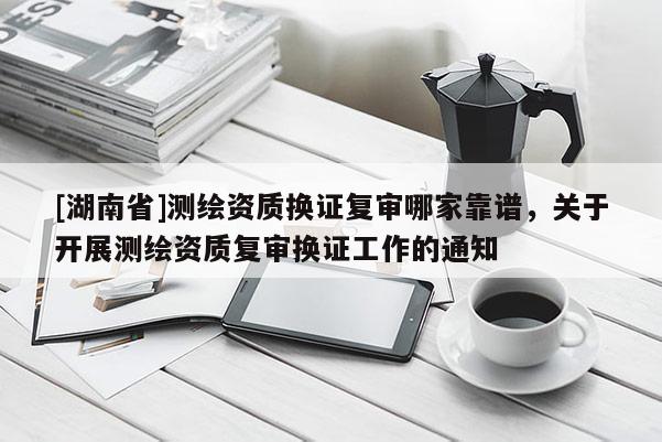[湖南省]測繪資質(zhì)換證復(fù)審哪家靠譜，關(guān)于開展測繪資質(zhì)復(fù)審換證工作的通知
