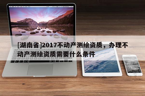 [湖南省]2017不動(dòng)產(chǎn)測繪資質(zhì)，辦理不動(dòng)產(chǎn)測繪資質(zhì)需要什么條件