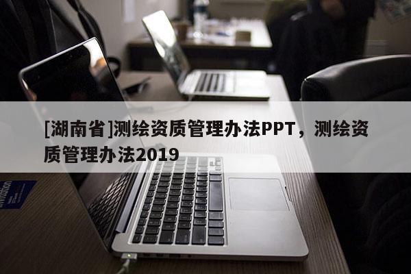 [湖南省]測(cè)繪資質(zhì)管理辦法PPT，測(cè)繪資質(zhì)管理辦法2019