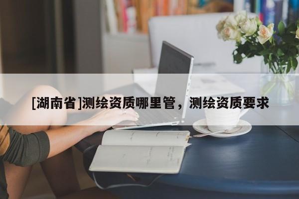 [湖南省]測繪資質(zhì)哪里管，測繪資質(zhì)要求