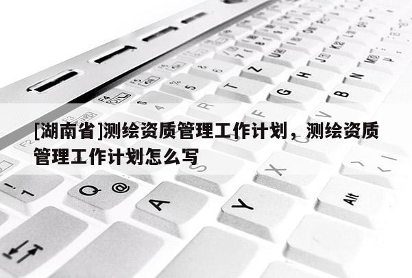 [湖南省]測繪資質(zhì)管理工作計劃，測繪資質(zhì)管理工作計劃怎么寫