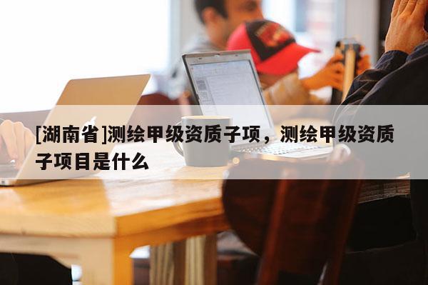 [湖南省]測繪甲級(jí)資質(zhì)子項(xiàng)，測繪甲級(jí)資質(zhì)子項(xiàng)目是什么