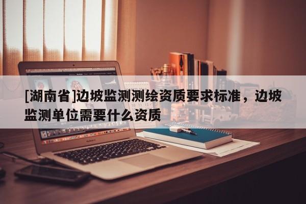 [湖南省]邊坡監(jiān)測測繪資質(zhì)要求標準，邊坡監(jiān)測單位需要什么資質(zhì)