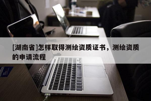 [湖南省]怎樣取得測(cè)繪資質(zhì)證書(shū)，測(cè)繪資質(zhì)的申請(qǐng)流程