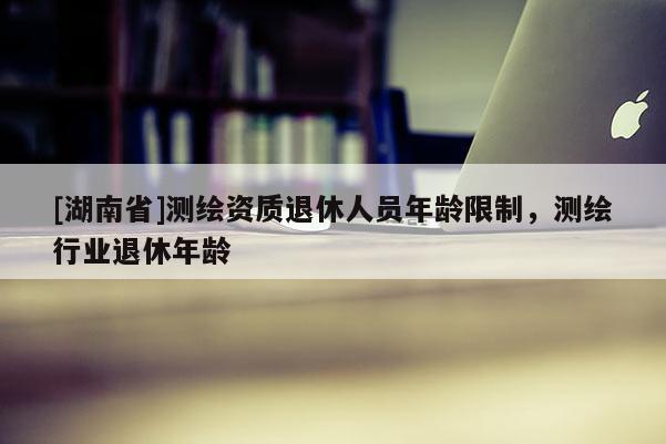 [湖南省]測繪資質(zhì)退休人員年齡限制，測繪行業(yè)退休年齡
