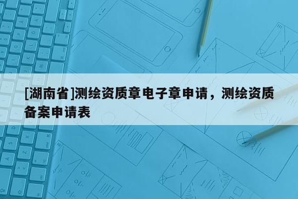 [湖南省]測(cè)繪資質(zhì)章電子章申請(qǐng)，測(cè)繪資質(zhì)備案申請(qǐng)表