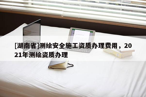 [湖南省]測繪安全施工資質(zhì)辦理費(fèi)用，2021年測繪資質(zhì)辦理