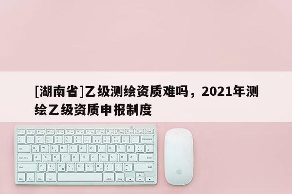 [湖南省]乙級(jí)測(cè)繪資質(zhì)難嗎，2021年測(cè)繪乙級(jí)資質(zhì)申報(bào)制度