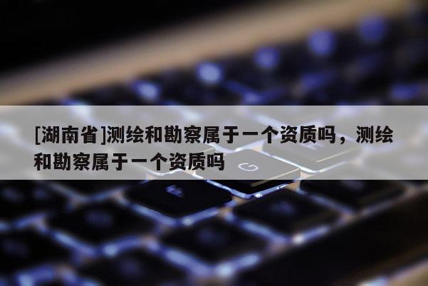 [湖南省]測繪和勘察屬于一個資質(zhì)嗎，測繪和勘察屬于一個資質(zhì)嗎