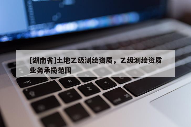 [湖南省]土地乙級測繪資質(zhì)，乙級測繪資質(zhì)業(yè)務(wù)承攬范圍
