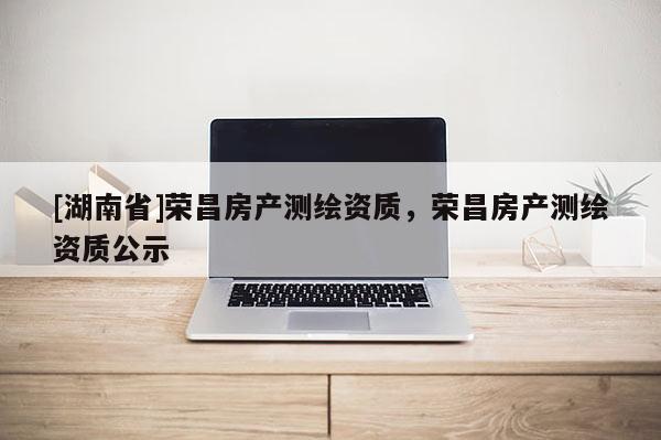 [湖南省]榮昌房產(chǎn)測繪資質(zhì)，榮昌房產(chǎn)測繪資質(zhì)公示
