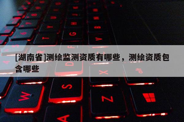 [湖南省]測繪監(jiān)測資質(zhì)有哪些，測繪資質(zhì)包含哪些