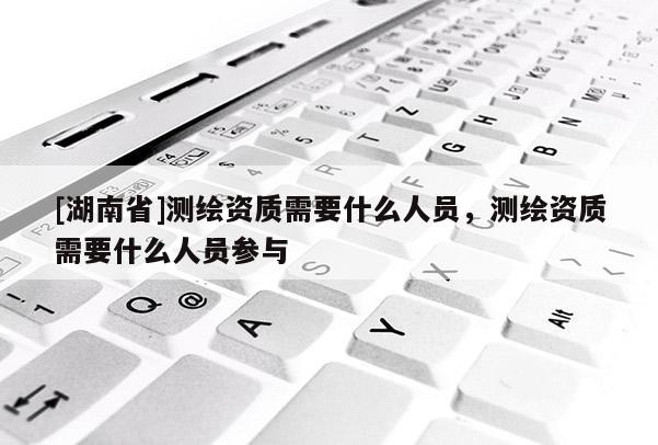 [湖南省]測繪資質(zhì)需要什么人員，測繪資質(zhì)需要什么人員參與