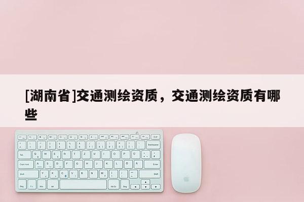 [湖南省]交通測(cè)繪資質(zhì)，交通測(cè)繪資質(zhì)有哪些
