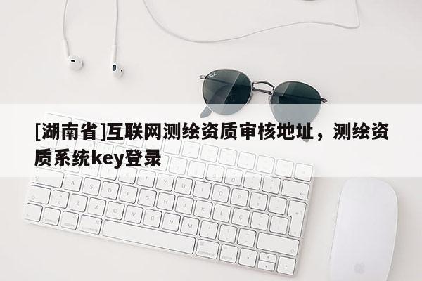 [湖南省]互聯(lián)網(wǎng)測繪資質(zhì)審核地址，測繪資質(zhì)系統(tǒng)key登錄
