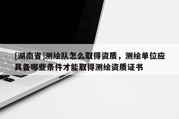 [湖南省]測繪隊怎么取得資質(zhì)，測繪單位應(yīng)具備哪些條件才能取得測繪資質(zhì)證書