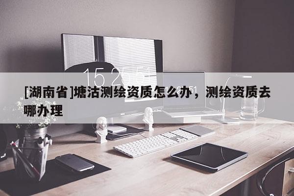 [湖南省]塘沽測(cè)繪資質(zhì)怎么辦，測(cè)繪資質(zhì)去哪辦理