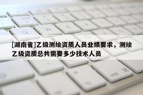 [湖南省]乙級測繪資質(zhì)人員業(yè)績要求，測繪乙級資質(zhì)總共需要多少技術(shù)人員