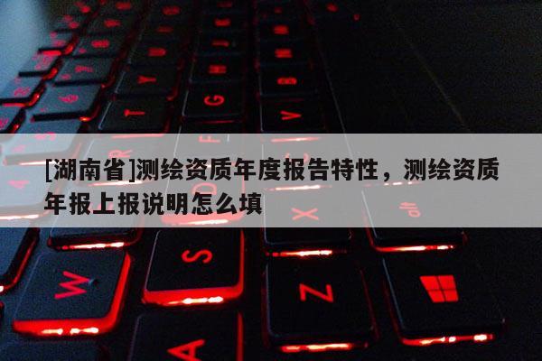 [湖南省]測繪資質(zhì)年度報告特性，測繪資質(zhì)年報上報說明怎么填