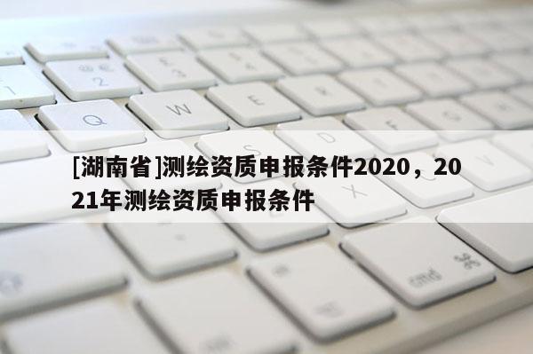 [湖南省]測(cè)繪資質(zhì)申報(bào)條件2020，2021年測(cè)繪資質(zhì)申報(bào)條件