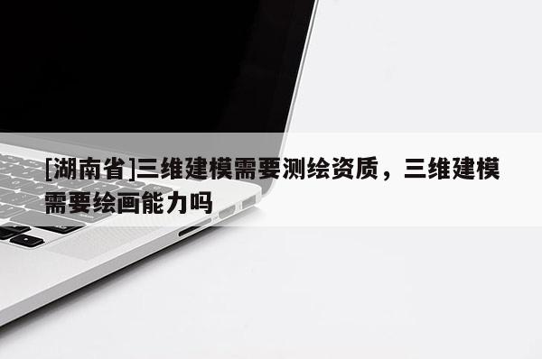 [湖南省]三維建模需要測繪資質(zhì)，三維建模需要繪畫能力嗎