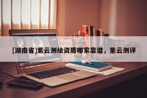 [湖南省]紫云測繪資質(zhì)哪家靠譜，紫云測評