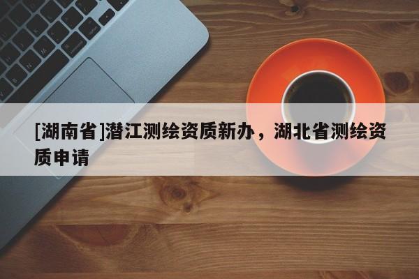 [湖南省]潛江測繪資質(zhì)新辦，湖北省測繪資質(zhì)申請