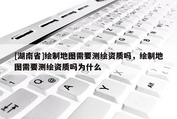 [湖南省]繪制地圖需要測繪資質(zhì)嗎，繪制地圖需要測繪資質(zhì)嗎為什么