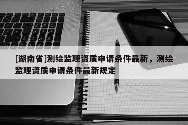 [湖南省]測繪監(jiān)理資質(zhì)申請條件最新，測繪監(jiān)理資質(zhì)申請條件最新規(guī)定