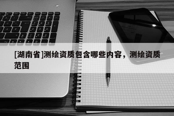 [湖南省]測(cè)繪資質(zhì)包含哪些內(nèi)容，測(cè)繪資質(zhì)范圍