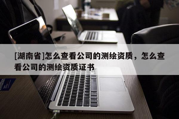[湖南省]怎么查看公司的測繪資質(zhì)，怎么查看公司的測繪資質(zhì)證書