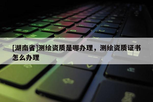 [湖南省]測繪資質(zhì)是哪辦理，測繪資質(zhì)證書怎么辦理