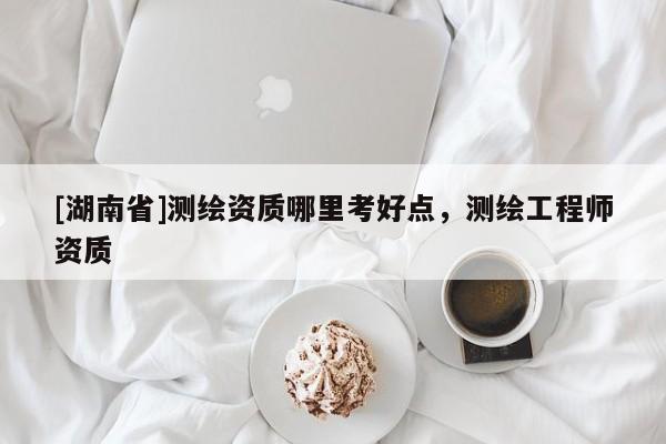 [湖南省]測(cè)繪資質(zhì)哪里考好點(diǎn)，測(cè)繪工程師資質(zhì)