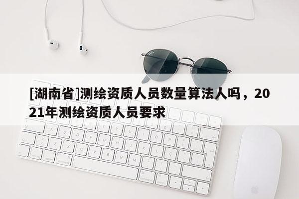 [湖南省]測繪資質(zhì)人員數(shù)量算法人嗎，2021年測繪資質(zhì)人員要求