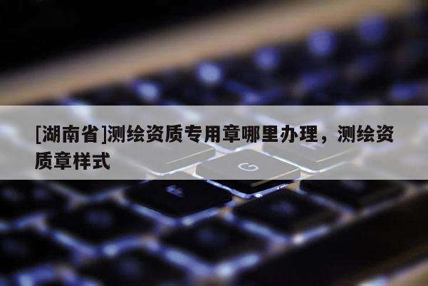 [湖南省]測繪資質(zhì)專用章哪里辦理，測繪資質(zhì)章樣式