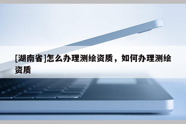 [湖南省]怎么辦理測(cè)繪資質(zhì)，如何辦理測(cè)繪資質(zhì)