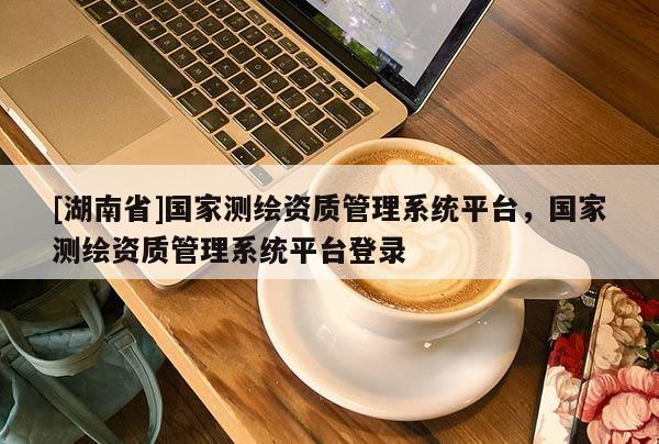 [湖南省]國家測繪資質(zhì)管理系統(tǒng)平臺，國家測繪資質(zhì)管理系統(tǒng)平臺登錄