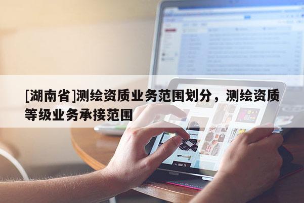[湖南省]測繪資質(zhì)業(yè)務(wù)范圍劃分，測繪資質(zhì)等級業(yè)務(wù)承接范圍
