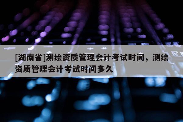 [湖南省]測繪資質管理會計考試時間，測繪資質管理會計考試時間多久