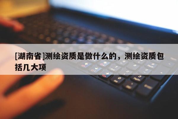 [湖南省]測繪資質是做什么的，測繪資質包括幾大項